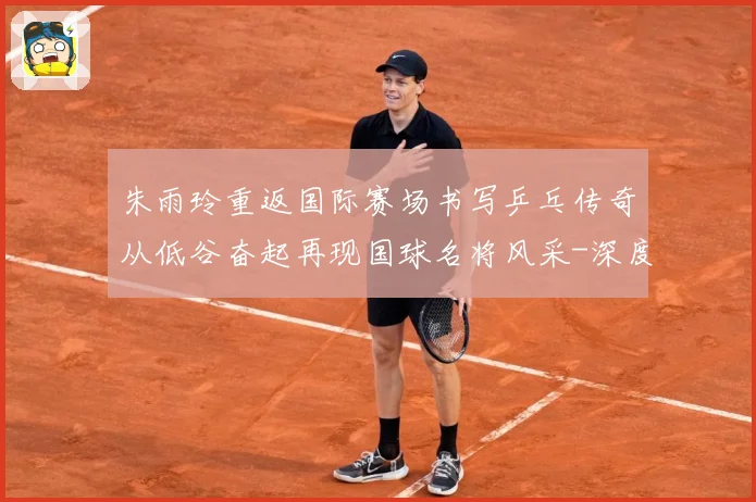 朱雨玲重返国际赛场书写乒乓传奇从低谷奋起再现国球名将风采-深度解析