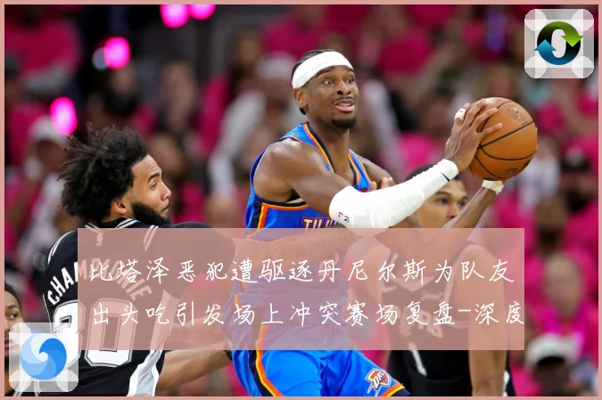 比塔泽恶犯遭驱逐丹尼尔斯为队友出头吃引发场上冲突赛场复盘-深度解析