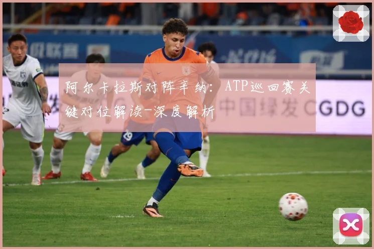 阿尔卡拉斯对阵辛纳：ATP巡回赛关键对位解读-深度解析