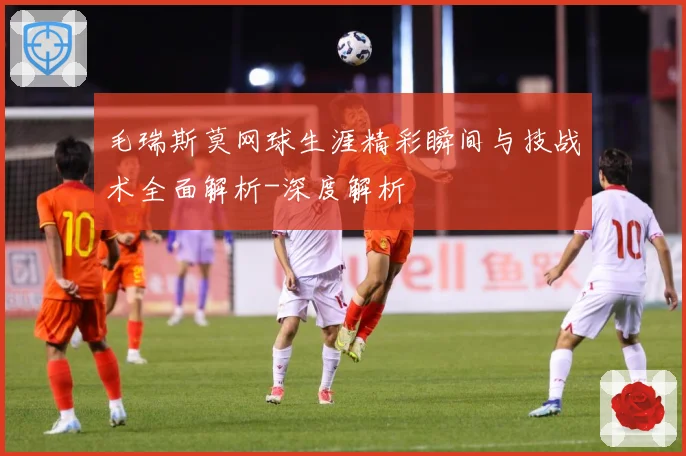 毛瑞斯莫网球生涯精彩瞬间与技战术全面解析-深度解析