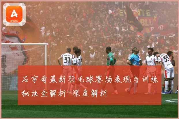 石宇奇最新羽毛球赛场表现与训练秘诀全解析-深度解析
